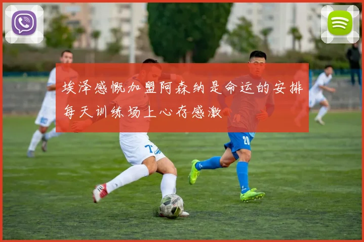 埃泽感慨加盟阿森纳是命运的安排每天训练场上心存感激