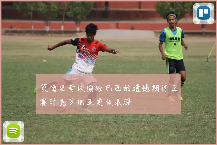莫德里奇谈输给巴西的遗憾期待正赛时克罗地亚更佳表现