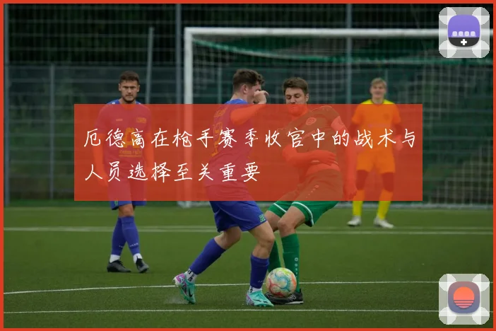 厄德高在枪手赛季收官中的战术与人员选择至关重要