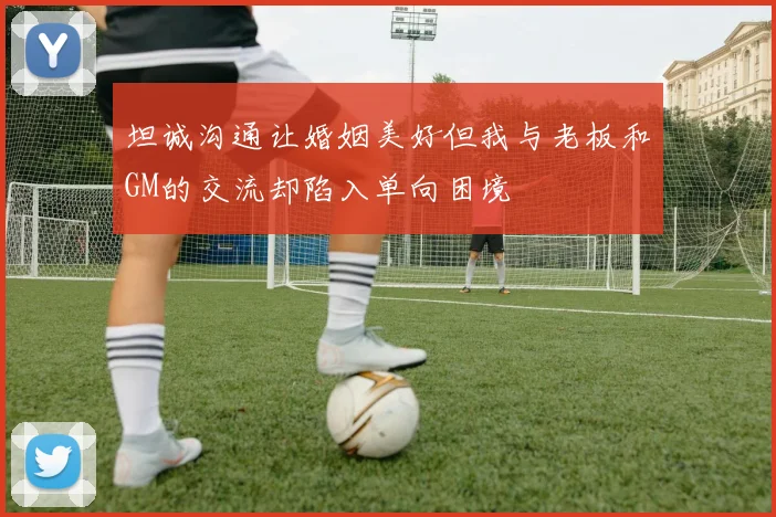 坦诚沟通让婚姻美好但我与老板和GM的交流却陷入单向困境