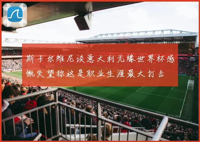 斯卡尔维尼谈意大利无缘世界杯感慨失望称这是职业生涯最大打击