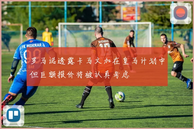 罗马诺透露卡马文加在皇马计划中但巨额报价将被认真考虑