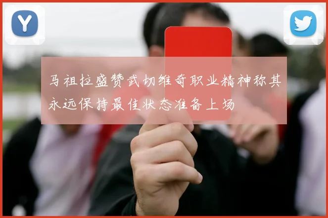 马祖拉盛赞武切维奇职业精神称其永远保持最佳状态准备上场