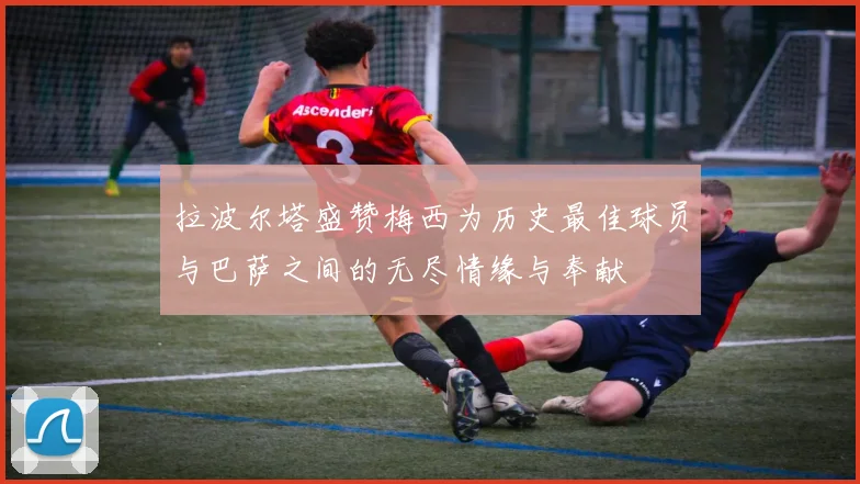 拉波尔塔盛赞梅西为历史最佳球员与巴萨之间的无尽情缘与奉献