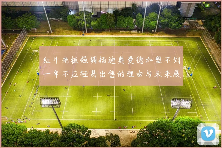 红牛老板强调扬迪奥曼德加盟不到一年不应轻易出售的理由与未来展望