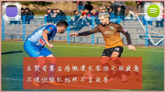 东契奇赛后感慨漫长客场之旅疲惫不堪但球队始终不言放弃