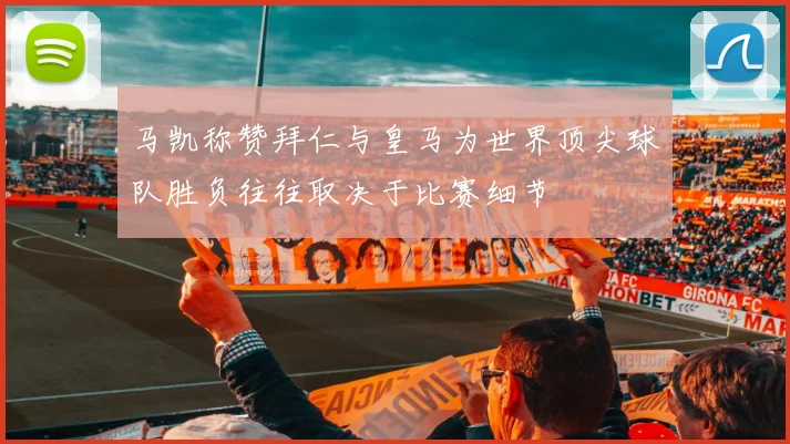 马凯称赞拜仁与皇马为世界顶尖球队胜负往往取决于比赛细节