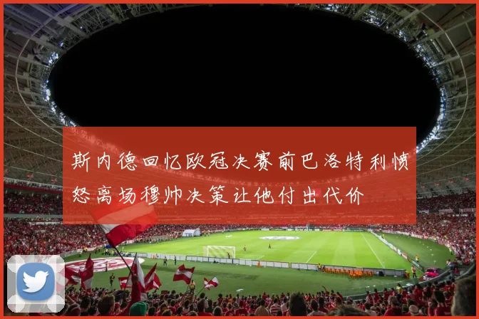 斯内德回忆欧冠决赛前巴洛特利愤怒离场穆帅决策让他付出代价
