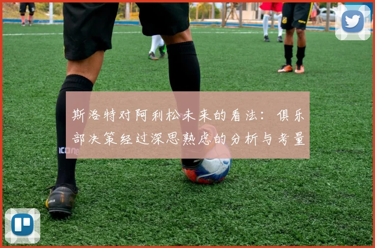 斯洛特对阿利松未来的看法：俱乐部决策经过深思熟虑的分析与考量