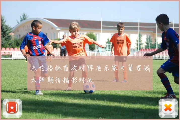 杰伦格林首次对阵老东家火箭客战太阳期待精彩对决