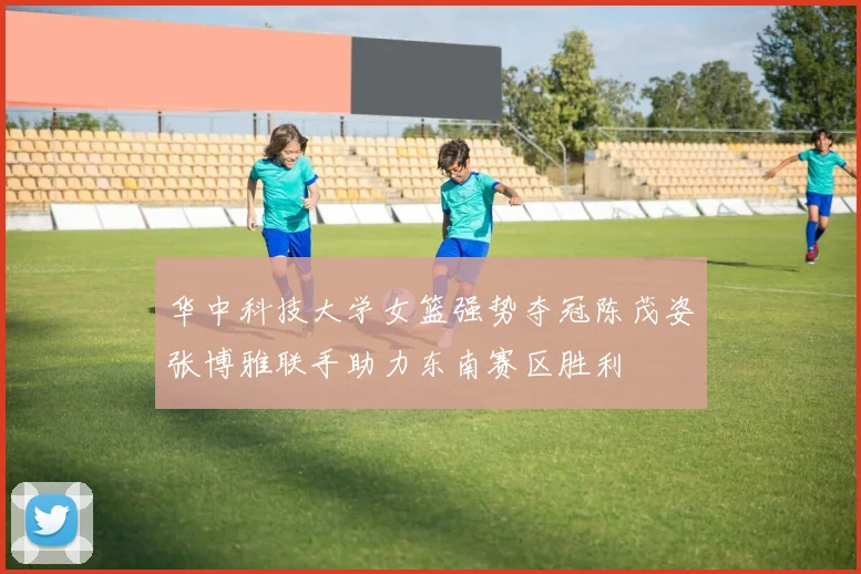 华中科技大学女篮强势夺冠陈茂姿张博雅联手助力东南赛区胜利
