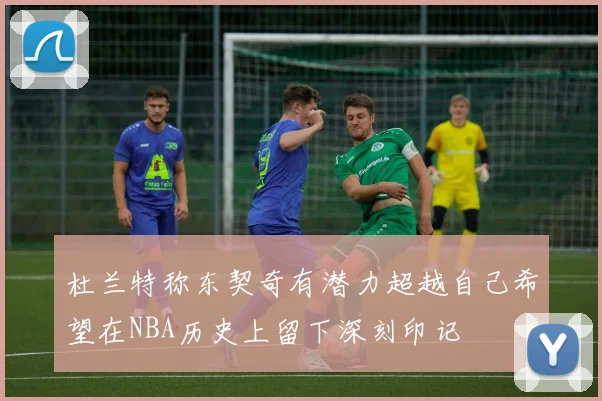 杜兰特称东契奇有潜力超越自己希望在NBA历史上留下深刻印记