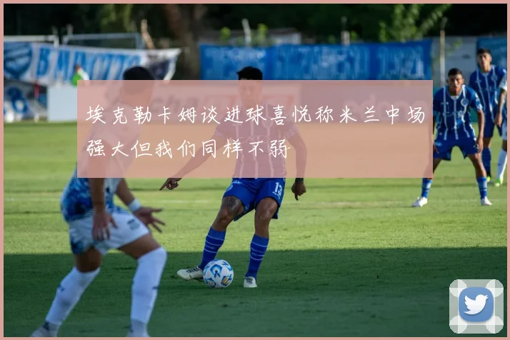 埃克勒卡姆谈进球喜悦称米兰中场强大但我们同样不弱