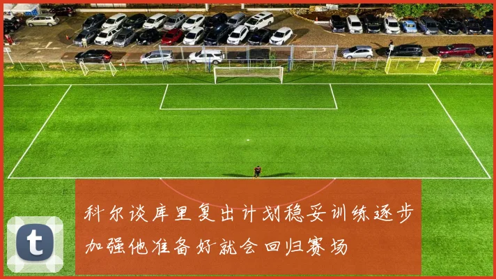 科尔谈库里复出计划稳妥训练逐步加强他准备好就会回归赛场