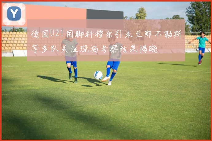 德国U21国脚科穆尔引米兰那不勒斯等多队关注现场考察结果揭晓