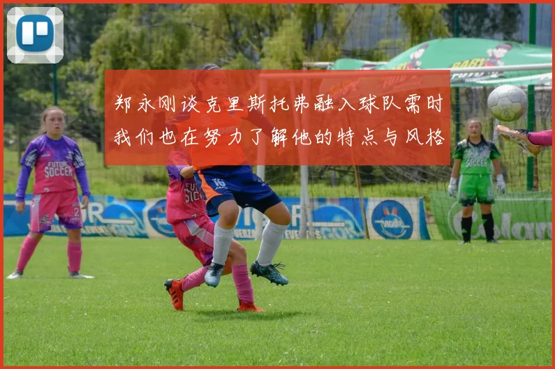 郑永刚谈克里斯托弗融入球队需时我们也在努力了解他的特点与风格